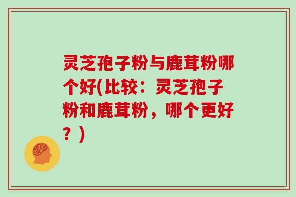 灵芝孢子粉与鹿茸粉哪个好(比较：灵芝孢子粉和鹿茸粉，哪个更好？)