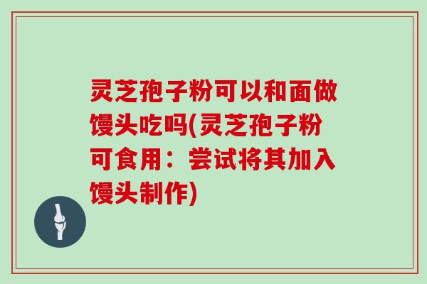 灵芝孢子粉可以和面做馒头吃吗(灵芝孢子粉可食用:尝试将其加入馒头制作)