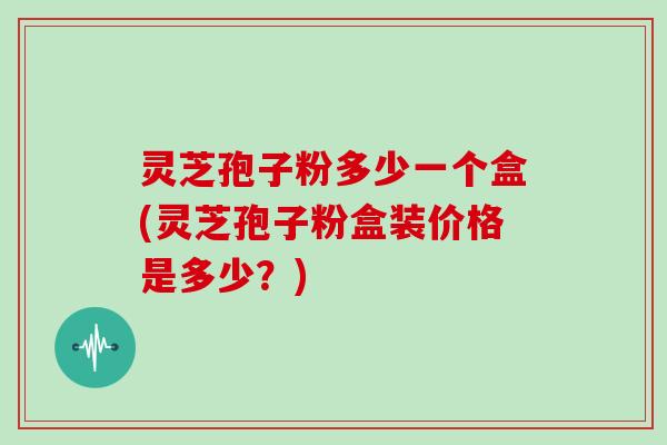 灵芝孢子粉多少一个盒(灵芝孢子粉盒装价格是多少？)