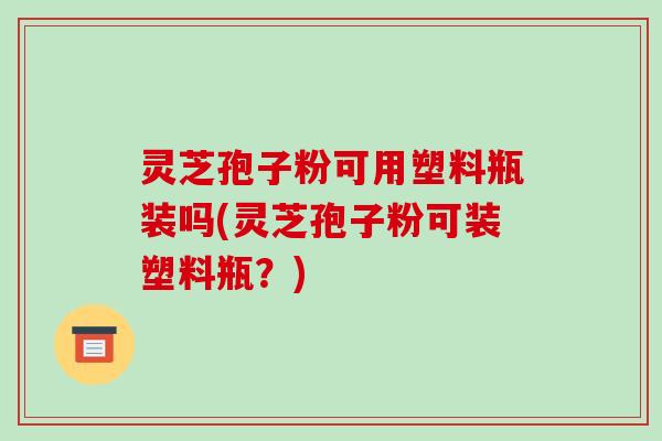 灵芝孢子粉可用塑料瓶装吗(灵芝孢子粉可装塑料瓶？)