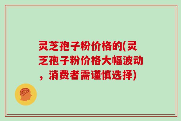 灵芝孢子粉价格的(灵芝孢子粉价格大幅波动，消费者需谨慎选择)