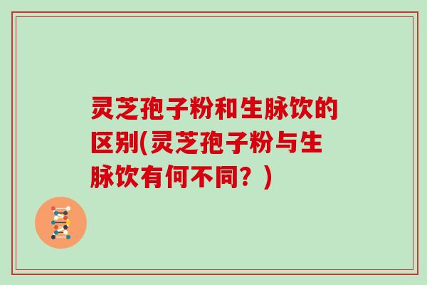 灵芝孢子粉和生脉饮的区别(灵芝孢子粉与生脉饮有何不同?)