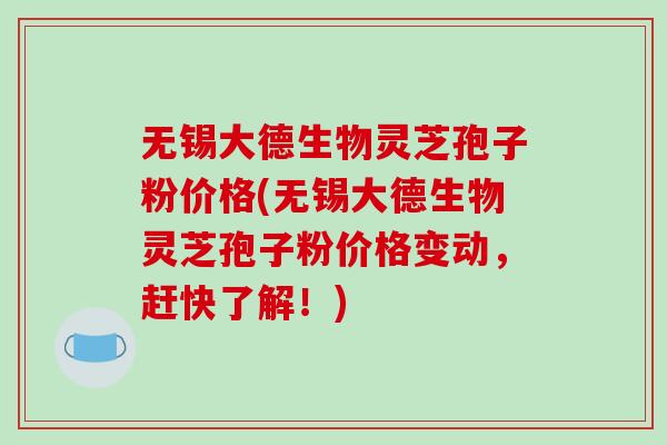 无锡大德生物灵芝孢子粉价格(无锡大德生物灵芝孢子粉价格变动,赶快了解!)