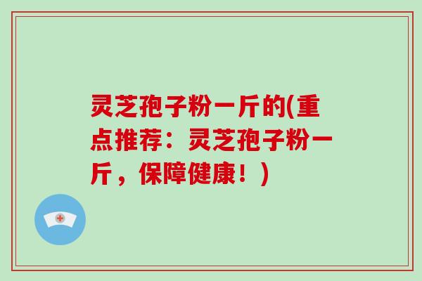 灵芝孢子粉一斤的(重点推荐:灵芝孢子粉一斤,保障健康!)