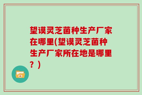 望谟灵芝菌种生产厂家在哪里(望谟灵芝菌种生产厂家所在地是哪里?)