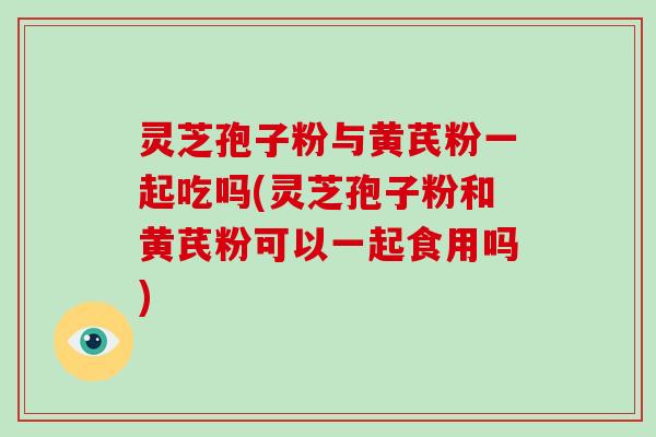 灵芝孢子粉与黄芪粉一起吃吗(灵芝孢子粉和黄芪粉可以一起食用吗)