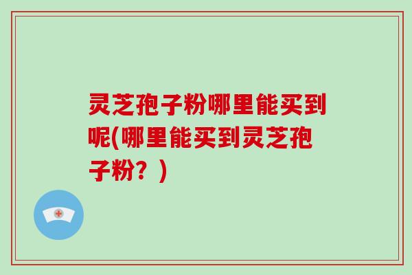 灵芝孢子粉哪里能买到呢(哪里能买到灵芝孢子粉?)