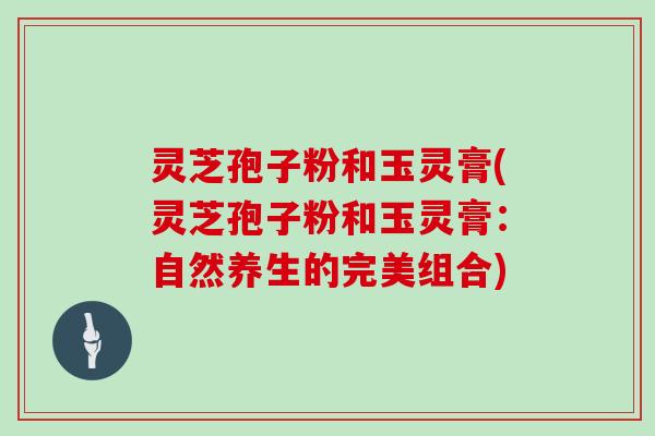 灵芝孢子粉和玉灵膏(灵芝孢子粉和玉灵膏:自然养生的完美组合)