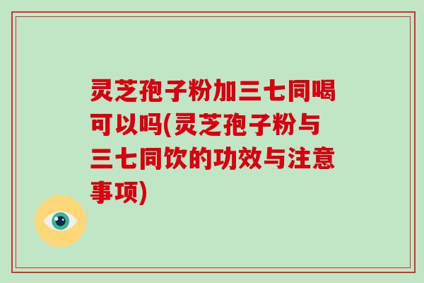 灵芝孢子粉加三七同喝可以吗(灵芝孢子粉与三七同饮的功效与注意事项)