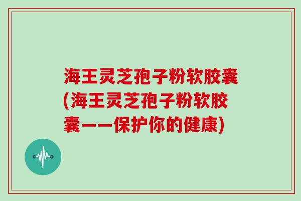 海王灵芝孢子粉软胶囊(海王灵芝孢子粉软胶囊——保护你的健康)