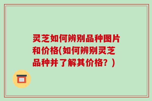 灵芝如何辨别品种图片和价格(如何辨别灵芝品种并了解其价格？)