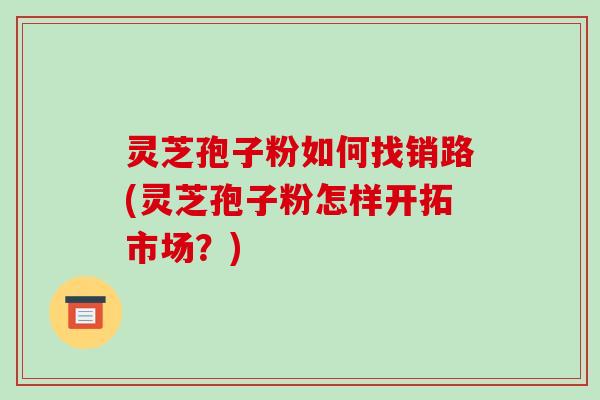灵芝孢子粉如何找销路(灵芝孢子粉怎样开拓市场？)