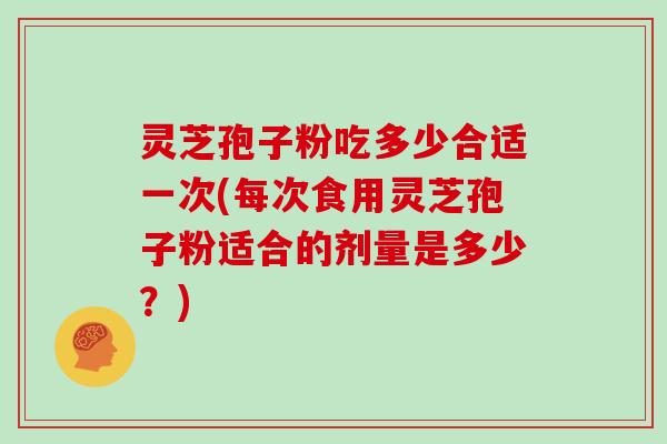 灵芝孢子粉吃多少合适一次(每次食用灵芝孢子粉适合的剂量是多少?)
