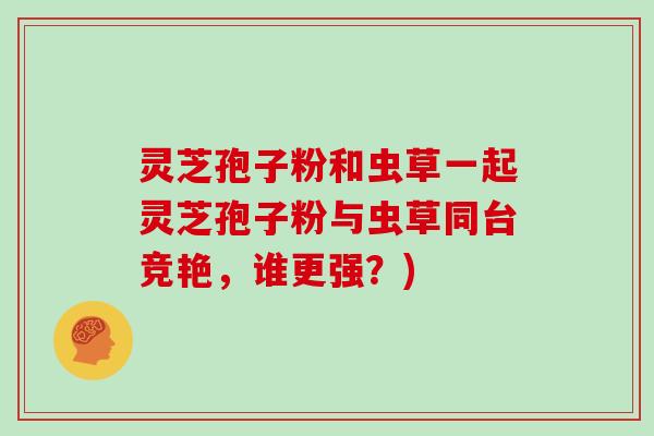 灵芝孢子粉和虫草一起灵芝孢子粉与虫草同台竞艳,谁更强?)