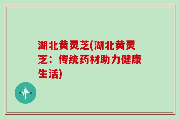 湖北黄灵芝(湖北黄灵芝:传统药材助力健康生活)