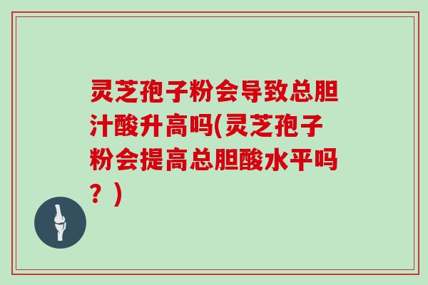 灵芝孢子粉会导致总胆汁酸升高吗(灵芝孢子粉会提高总胆酸水平吗?)