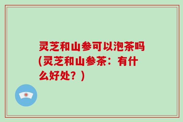 灵芝和山参可以泡茶吗(灵芝和山参茶:有什么好处?)