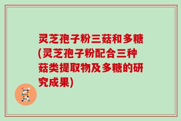 灵芝孢子粉三菇和多糖(灵芝孢子粉配合三种菇类提取物及多糖的研究成果)