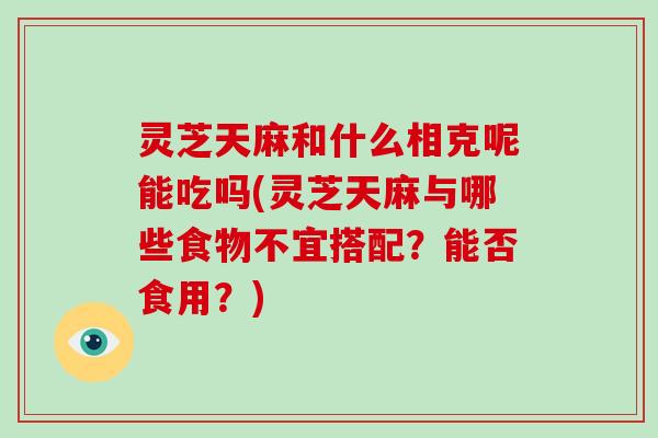 灵芝天麻和什么相克呢能吃吗(灵芝天麻与哪些食物不宜搭配?能否食用?)