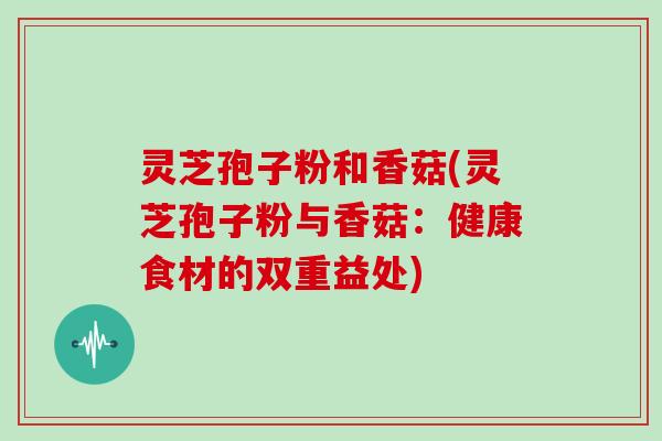 灵芝孢子粉和香菇(灵芝孢子粉与香菇：健康食材的双重益处)