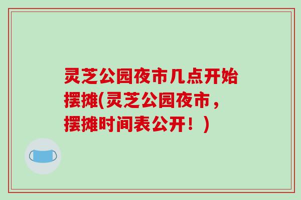 灵芝公园夜市几点开始摆摊(灵芝公园夜市,摆摊时间表公开!)