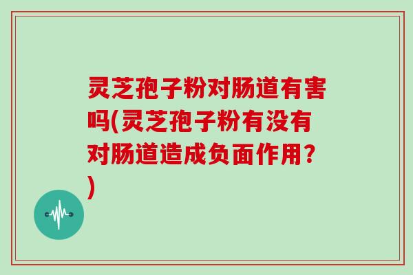灵芝孢子粉对肠道有害吗(灵芝孢子粉有没有对肠道造成负面作用?)