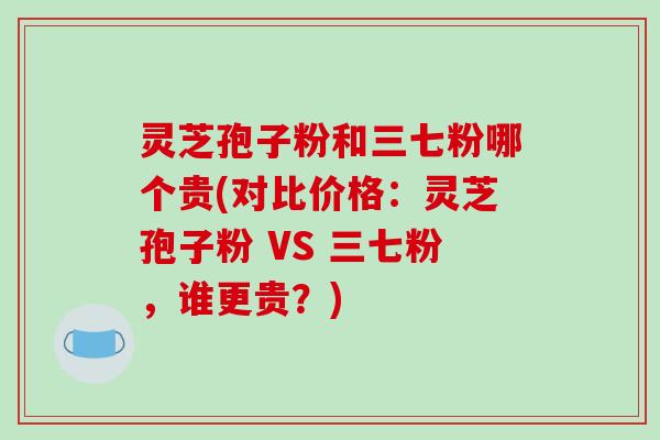 灵芝孢子粉和三七粉哪个贵(对比价格:灵芝孢子粉 VS 三七粉,谁更贵?)