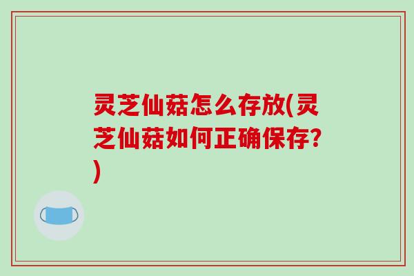 灵芝仙菇怎么存放(灵芝仙菇如何正确保存?)