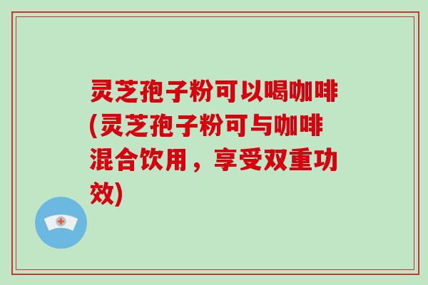 灵芝孢子粉可以喝咖啡(灵芝孢子粉可与咖啡混合饮用,享受双重功效)