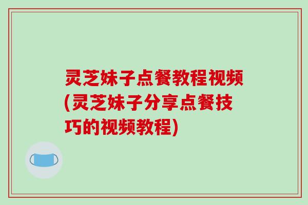 灵芝妹子点餐教程视频(灵芝妹子分享点餐技巧的视频教程)