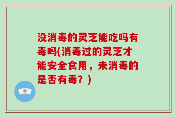 没消毒的灵芝能吃吗有毒吗(消毒过的灵芝才能安全食用，未消毒的是否有毒？)