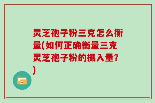 灵芝孢子粉三克怎么衡量(如何正确衡量三克灵芝孢子粉的摄入量?)