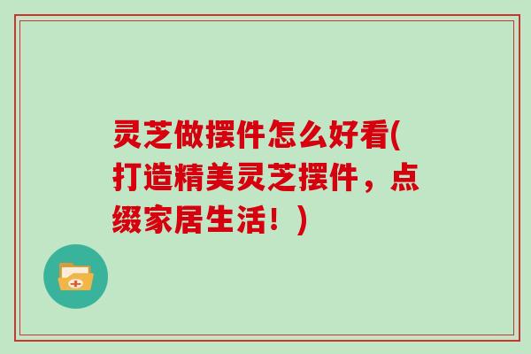 灵芝做摆件怎么好看(打造精美灵芝摆件,点缀家居生活!)