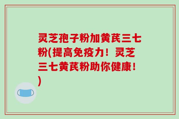 灵芝孢子粉加黄芪三七粉(提高免疫力！灵芝三七黄芪粉助你健康！)