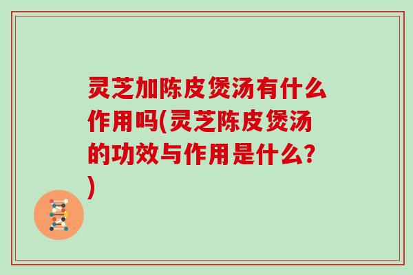 灵芝加陈皮煲汤有什么作用吗(灵芝陈皮煲汤的功效与作用是什么?)