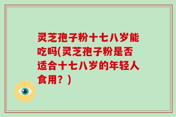 灵芝孢子粉十七八岁能吃吗(灵芝孢子粉是否适合十七八岁的年轻人食用？)