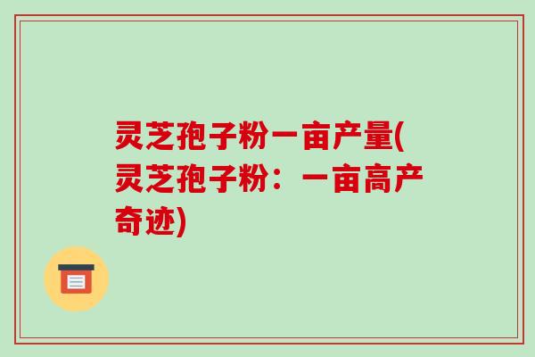灵芝孢子粉一亩产量(灵芝孢子粉：一亩高产奇迹)