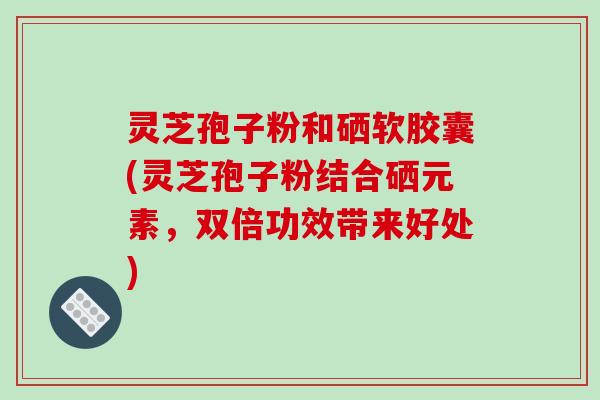 灵芝孢子粉和硒软胶囊(灵芝孢子粉结合硒元素,双倍功效带来好处)