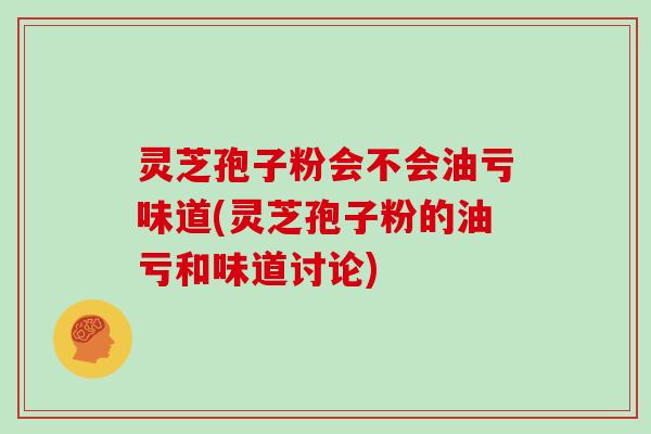 灵芝孢子粉会不会油亏味道(灵芝孢子粉的油亏和味道讨论)