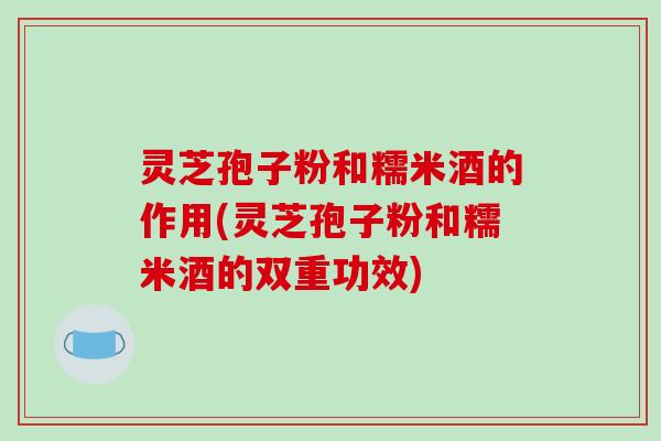 灵芝孢子粉和糯米酒的作用(灵芝孢子粉和糯米酒的双重功效)