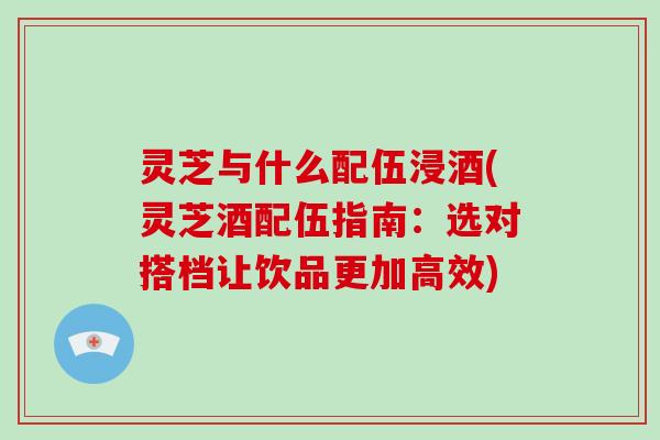 灵芝与什么配伍浸酒(灵芝酒配伍指南：选对搭档让饮品更加高效)