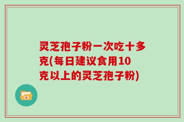灵芝孢子粉一次吃十多克(每日建议食用10克以上的灵芝孢子粉)