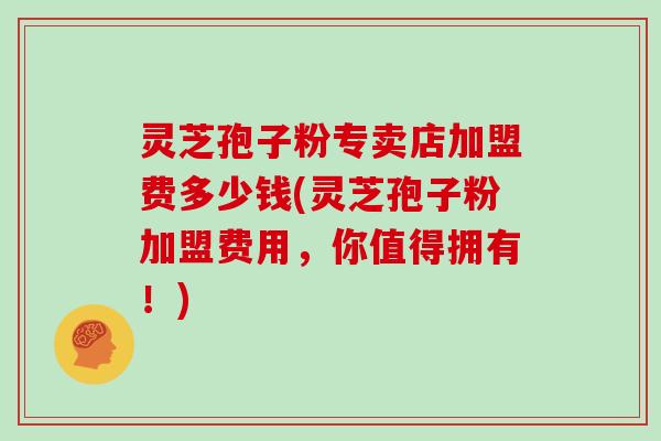 灵芝孢子粉专卖店加盟费多少钱(灵芝孢子粉加盟费用,你值得拥有!)