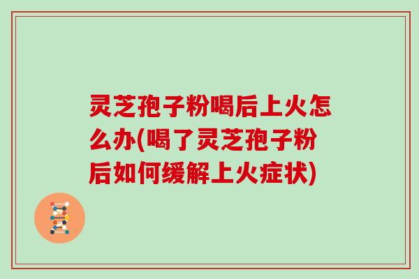 灵芝孢子粉喝后上火怎么办(喝了灵芝孢子粉后如何缓解上火症状)