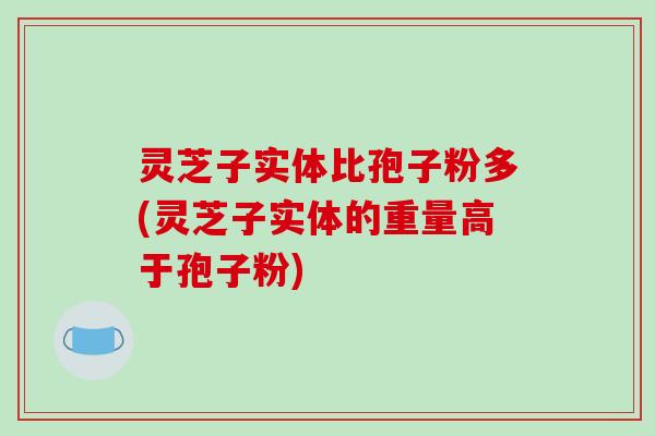 灵芝子实体比孢子粉多(灵芝子实体的重量高于孢子粉)