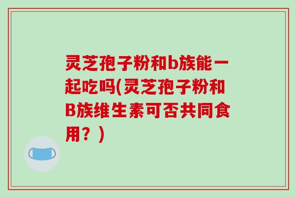 灵芝孢子粉和b族能一起吃吗(灵芝孢子粉和B族维生素可否共同食用？)