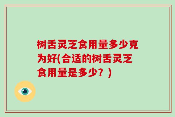 树舌灵芝食用量多少克为好(合适的树舌灵芝食用量是多少?)