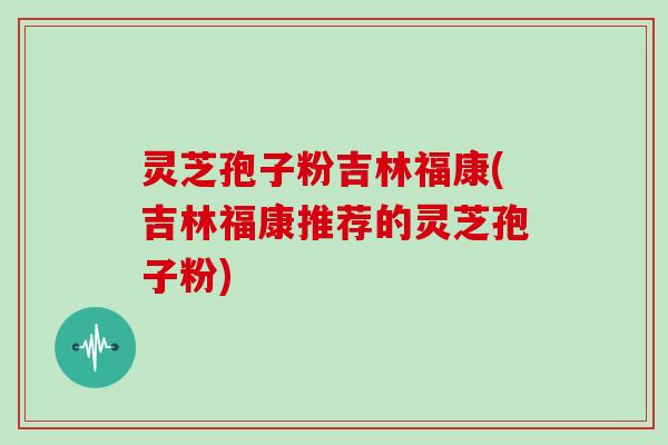 灵芝孢子粉吉林福康(吉林福康推荐的灵芝孢子粉)