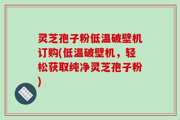 灵芝孢子粉低温破壁机订购(低温破壁机,轻松获取纯净灵芝孢子粉)