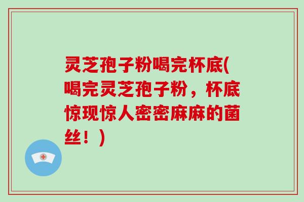 灵芝孢子粉喝完杯底(喝完灵芝孢子粉,杯底惊现惊人密密麻麻的菌丝!)